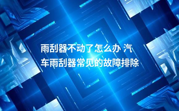 雨刮器不动了怎么办 汽车雨刮器常见的故障排除